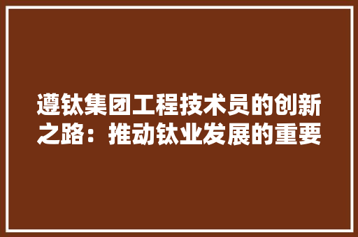 遵钛集团工程技术员的创新之路：推动钛业发展的重要力量 室内设计