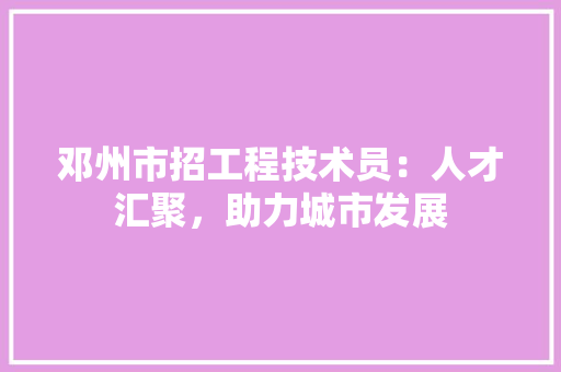 邓州市招工程技术员：人才汇聚，助力城市发展 室内设计
