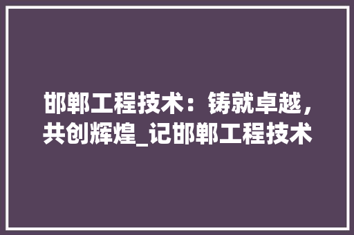 邯郸工程技术：铸就卓越，共创辉煌_记邯郸工程技术学院毕业证书的分量与价值