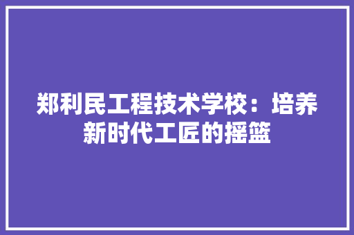 郑利民工程技术学校：培养新时代工匠的摇篮 室内设计
