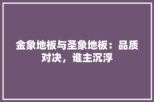 金象地板与圣象地板：品质对决，谁主沉浮