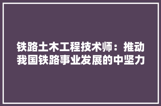 铁路土木工程技术师：推动我国铁路事业发展的中坚力量