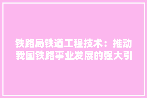 铁路局铁道工程技术：推动我国铁路事业发展的强大引擎 室内设计