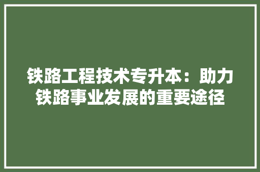 铁路工程技术专升本：助力铁路事业发展的重要途径