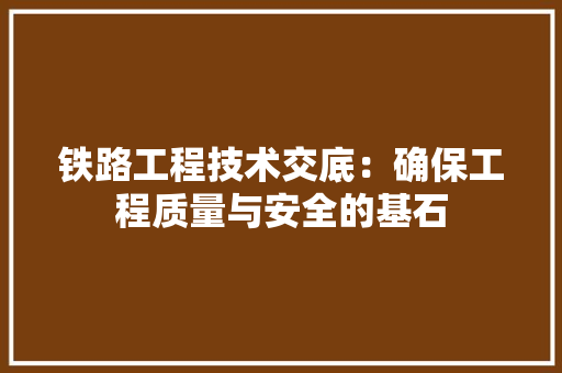 铁路工程技术交底：确保工程质量与安全的基石