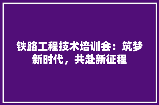 铁路工程技术培训会：筑梦新时代，共赴新征程 室内设计