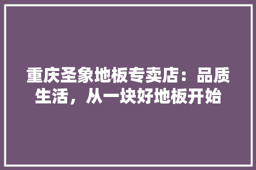 重庆圣象地板专卖店：品质生活，从一块好地板开始