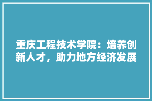 重庆工程技术学院：培养创新人才，助力地方经济发展