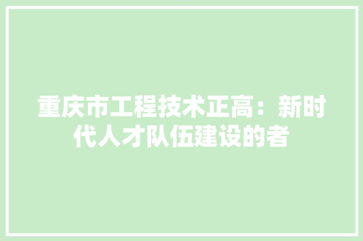 重庆市工程技术正高：新时代人才队伍建设的者