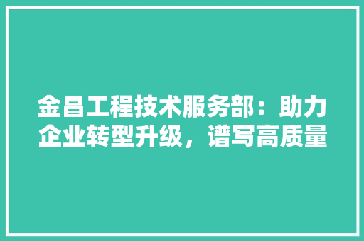 金昌工程技术服务部：助力企业转型升级，谱写高质量发展新篇章