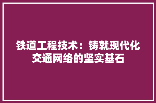 铁道工程技术：铸就现代化交通网络的坚实基石 室内设计