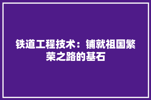 铁道工程技术：铺就祖国繁荣之路的基石