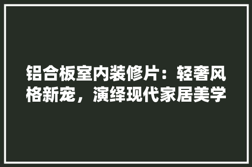 铝合板室内装修片：轻奢风格新宠，演绎现代家居美学