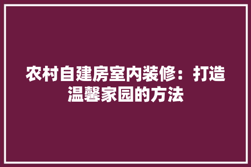 农村自建房室内装修：打造温馨家园的方法 家居装修