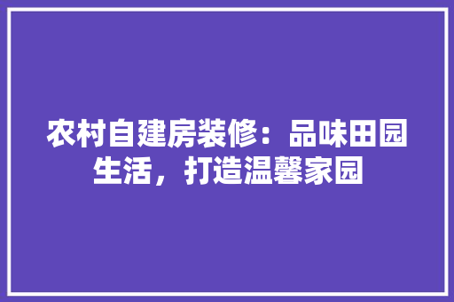 农村自建房装修：品味田园生活，打造温馨家园 家居装修