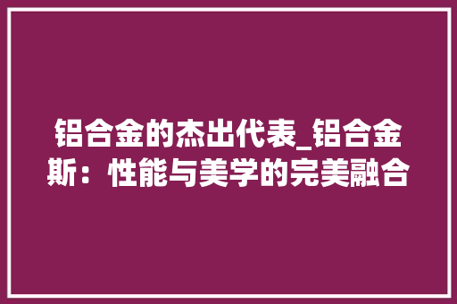 铝合金的杰出代表_铝合金斯：性能与美学的完美融合 室内设计