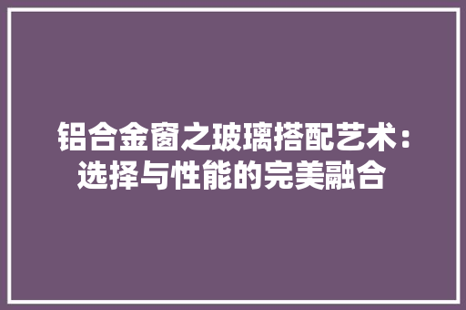 铝合金窗之玻璃搭配艺术：选择与性能的完美融合 室内设计