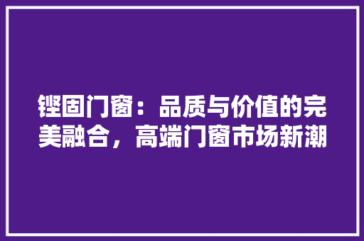 铿固门窗：品质与价值的完美融合，高端门窗市场新潮流