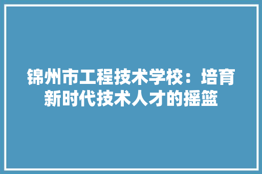 锦州市工程技术学校：培育新时代技术人才的摇篮
