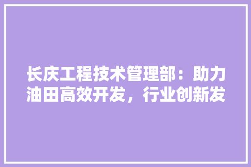 长庆工程技术管理部：助力油田高效开发，行业创新发展