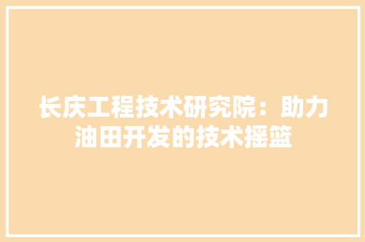 长庆工程技术研究院：助力油田开发的技术摇篮