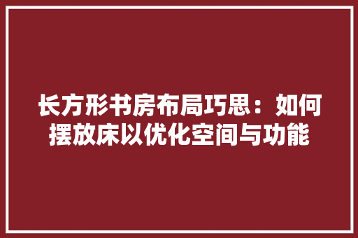 长方形书房布局巧思：如何摆放床以优化空间与功能 室内设计