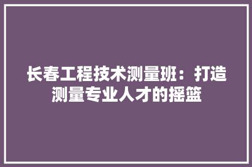长春工程技术测量班：打造测量专业人才的摇篮