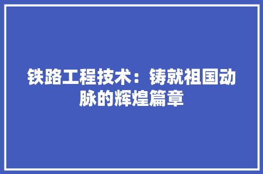 铁路工程技术：铸就祖国动脉的辉煌篇章