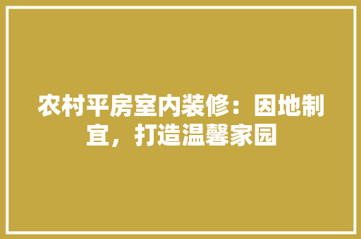 农村平房室内装修：因地制宜，打造温馨家园 家居装修