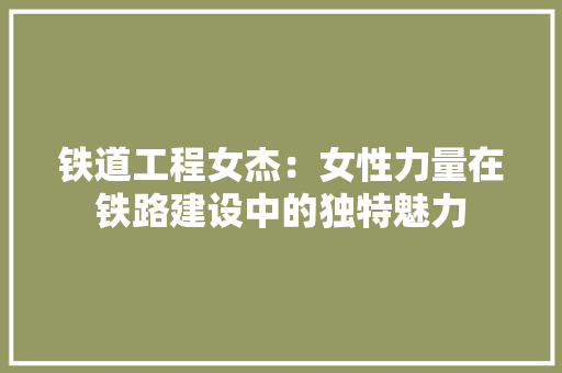 铁道工程女杰：女性力量在铁路建设中的独特魅力 室内设计
