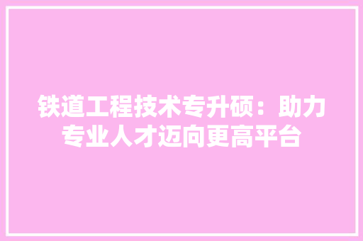 铁道工程技术专升硕：助力专业人才迈向更高平台