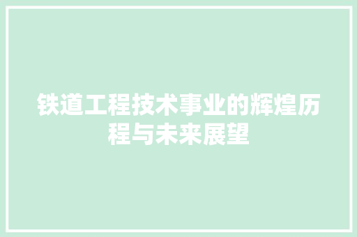 铁道工程技术事业的辉煌历程与未来展望