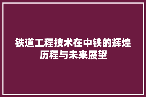 铁道工程技术在中铁的辉煌历程与未来展望