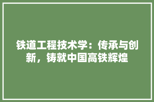 铁道工程技术学：传承与创新，铸就中国高铁辉煌
