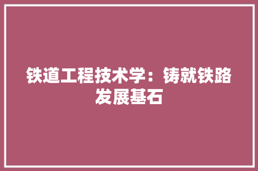 铁道工程技术学：铸就铁路发展基石