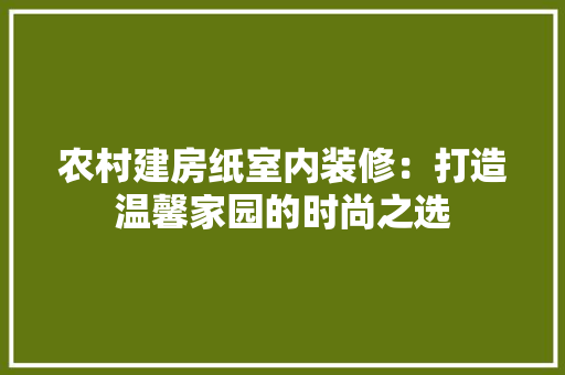农村建房纸室内装修：打造温馨家园的时尚之选 家居装修