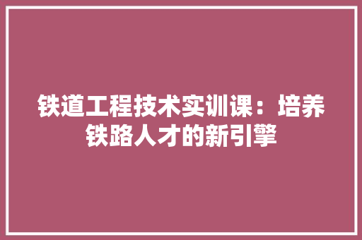 铁道工程技术实训课：培养铁路人才的新引擎