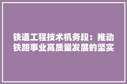 铁道工程技术机务段：推动铁路事业高质量发展的坚实基石