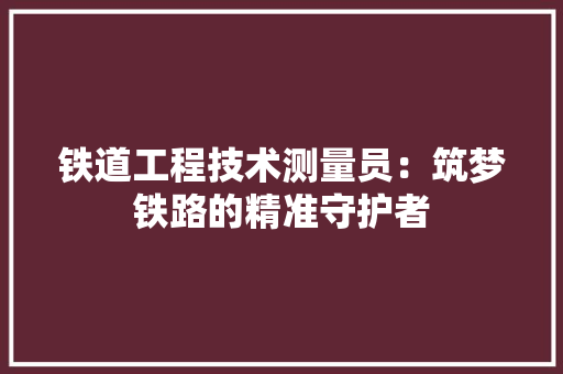 铁道工程技术测量员：筑梦铁路的精准守护者