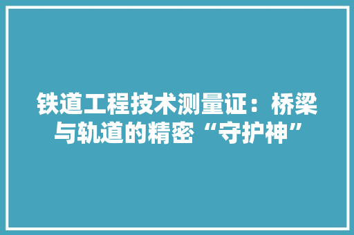铁道工程技术测量证：桥梁与轨道的精密“守护神” 室内设计