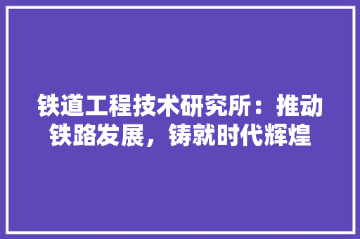 铁道工程技术研究所：推动铁路发展，铸就时代辉煌 室内设计