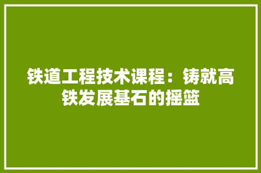 铁道工程技术课程：铸就高铁发展基石的摇篮