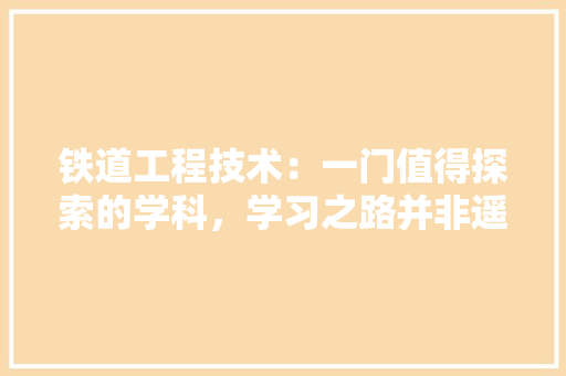 铁道工程技术：一门值得探索的学科，学习之路并非遥不可及 室内设计