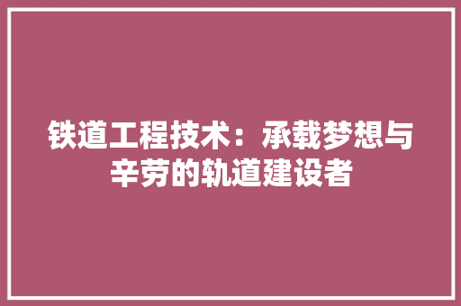 铁道工程技术：承载梦想与辛劳的轨道建设者