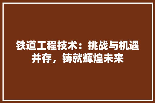 铁道工程技术：挑战与机遇并存，铸就辉煌未来