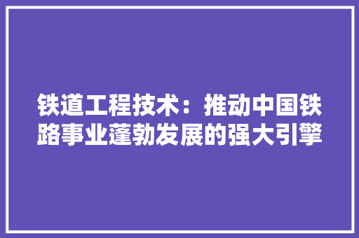 铁道工程技术：推动中国铁路事业蓬勃发展的强大引擎 室内设计