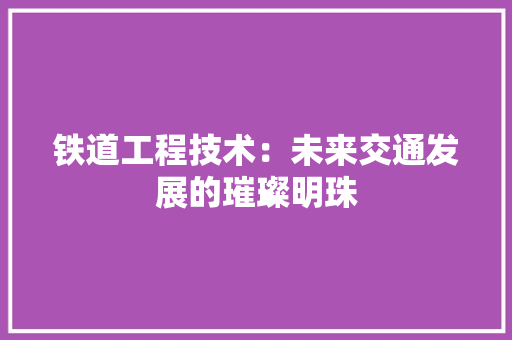 铁道工程技术：未来交通发展的璀璨明珠 室内设计