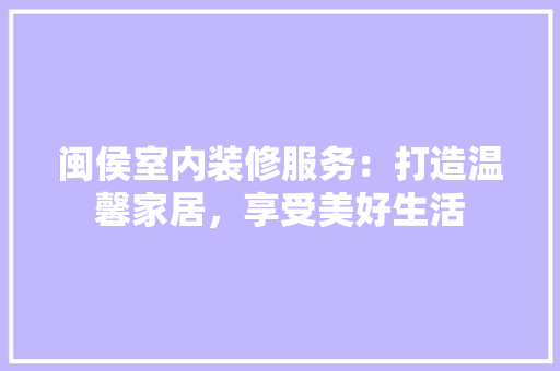 闽侯室内装修服务：打造温馨家居，享受美好生活 室内设计
