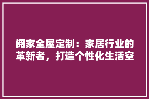 阅家全屋定制：家居行业的革新者，打造个性化生活空间新典范 室内设计