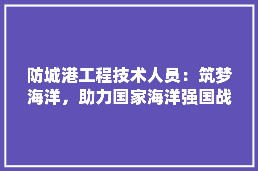 防城港工程技术人员：筑梦海洋，助力国家海洋强国战略